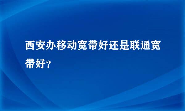 西安办移动宽带好还是联通宽带好？