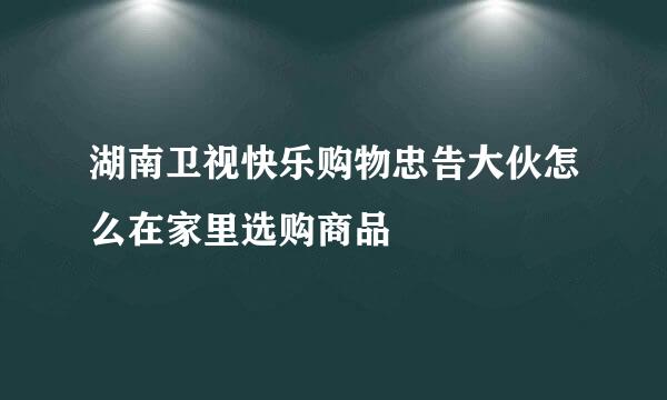 湖南卫视快乐购物忠告大伙怎么在家里选购商品