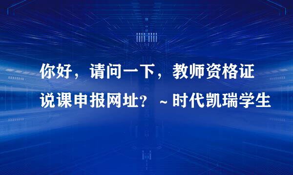 你好，请问一下，教师资格证说课申报网址？～时代凯瑞学生