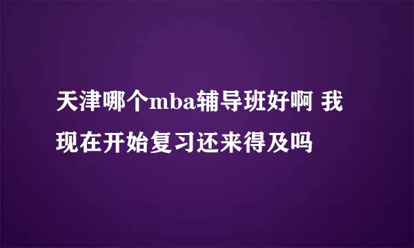 天津哪个mba辅导班好啊 我现在开始复习还来得及吗