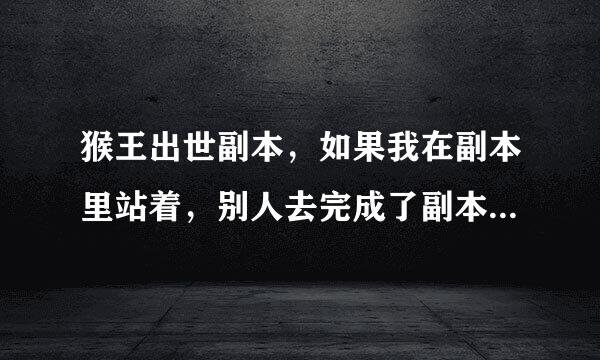 猴王出世副本，如果我在副本里站着，别人去完成了副本，我可不可以得到奖励？