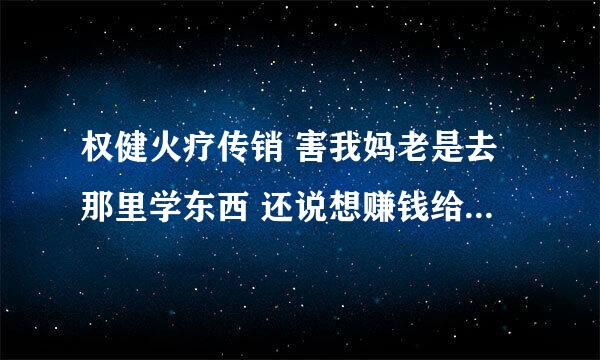 权健火疗传销 害我妈老是去那里学东西 还说想赚钱给人火疗 我好话