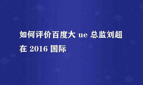 如何评价百度大 ue 总监刘超在 2016 国际