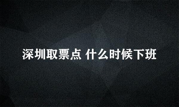 深圳取票点 什么时候下班