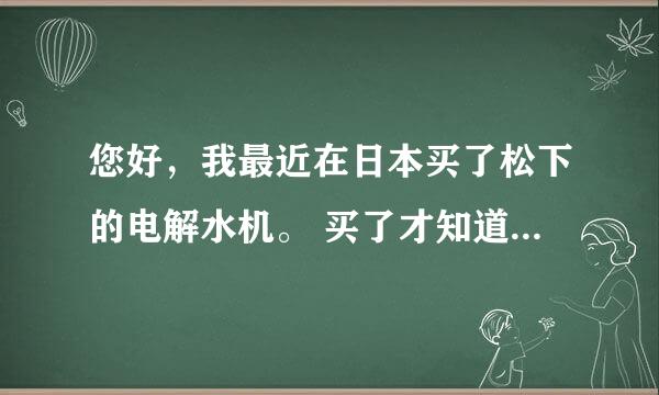 您好，我最近在日本买了松下的电解水机。 买了才知道 国内水质太差 前面还要接一个！