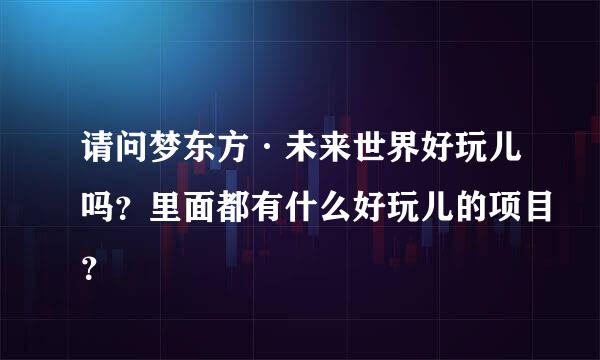 请问梦东方·未来世界好玩儿吗？里面都有什么好玩儿的项目？