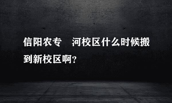 信阳农专浉河校区什么时候搬到新校区啊？