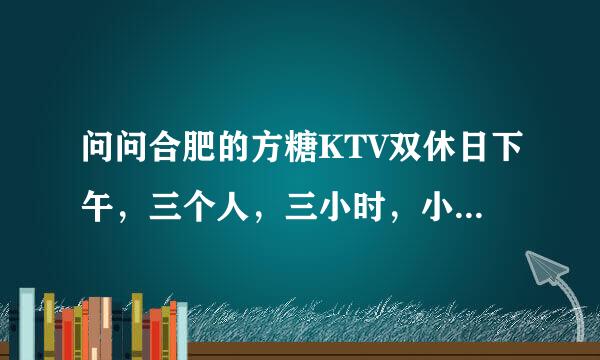 问问合肥的方糖KTV双休日下午，三个人，三小时，小包，大概多少钱？