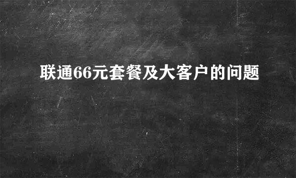 联通66元套餐及大客户的问题