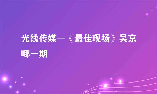 光线传媒—《最佳现场》吴京哪一期