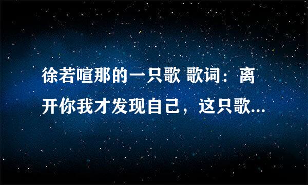 徐若喧那的一只歌 歌词：离开你我才发现自己，这只歌的歌名叫什么哦，谁能告诉我哈！谢谢了