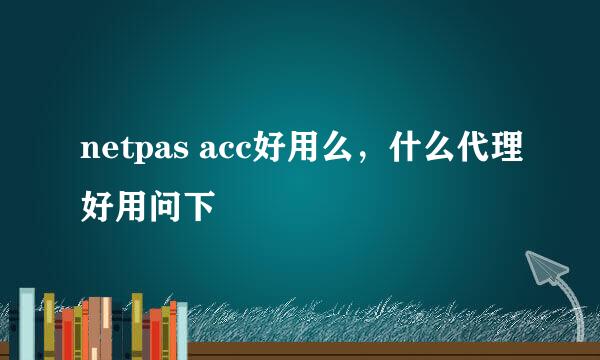 netpas acc好用么，什么代理好用问下