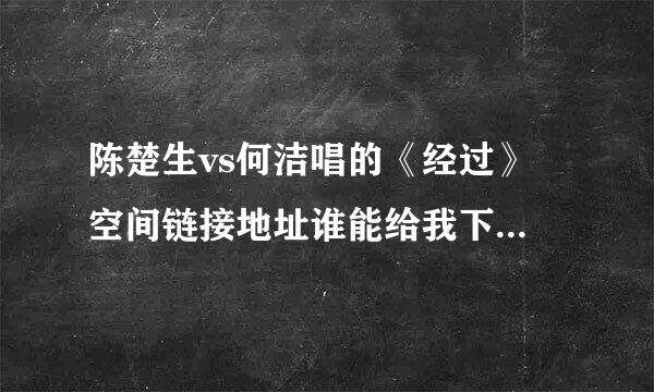 陈楚生vs何洁唱的《经过》 空间链接地址谁能给我下啊，我想放在空间做背景音乐啊，链接的地址要持久的啊