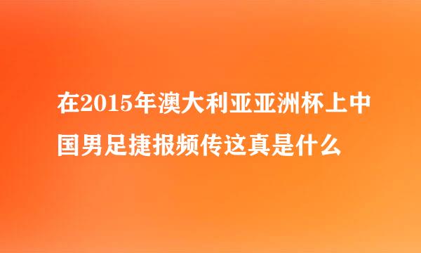 在2015年澳大利亚亚洲杯上中国男足捷报频传这真是什么