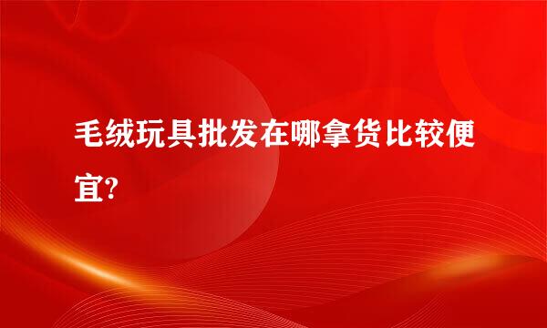 毛绒玩具批发在哪拿货比较便宜?