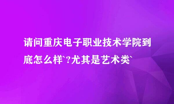 请问重庆电子职业技术学院到底怎么样`?尤其是艺术类`