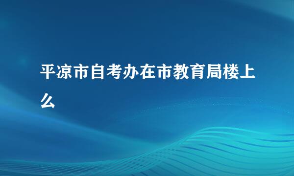 平凉市自考办在市教育局楼上么