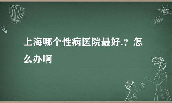 上海哪个性病医院最好.？怎么办啊