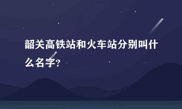 韶关高铁站和火车站分别叫什么名字？