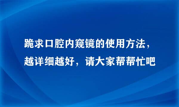 跪求口腔内窥镜的使用方法，越详细越好，请大家帮帮忙吧