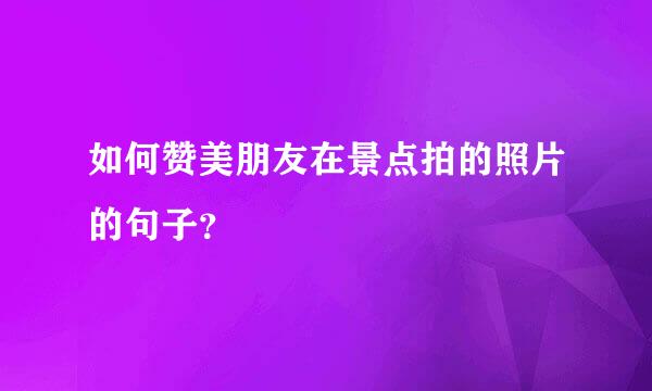 如何赞美朋友在景点拍的照片的句子？