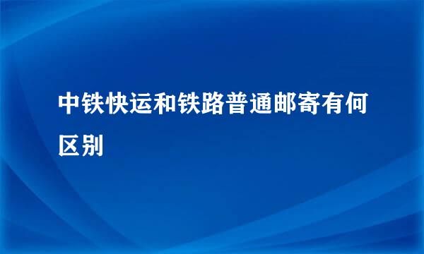 中铁快运和铁路普通邮寄有何区别