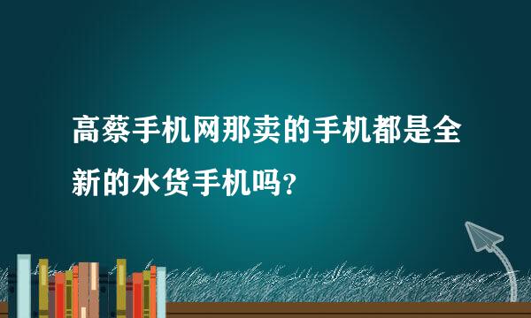 高蔡手机网那卖的手机都是全新的水货手机吗？