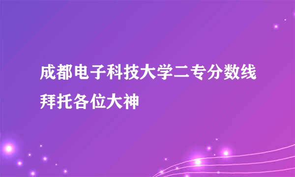 成都电子科技大学二专分数线拜托各位大神