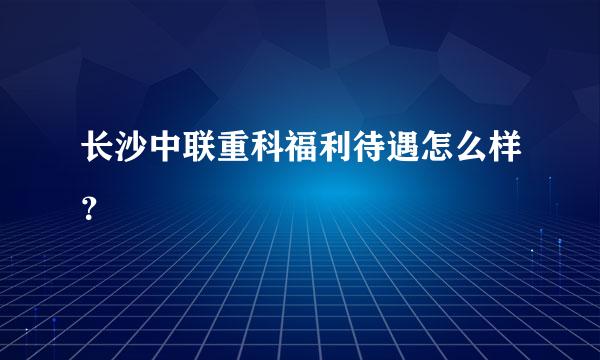 长沙中联重科福利待遇怎么样？