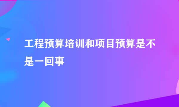 工程预算培训和项目预算是不是一回事