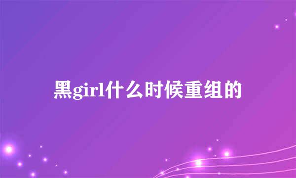 黑girl什么时候重组的