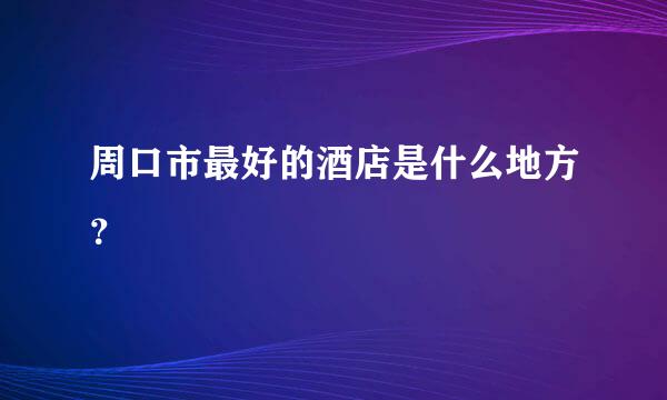 周口市最好的酒店是什么地方？