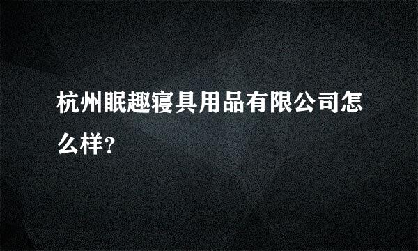 杭州眠趣寝具用品有限公司怎么样？