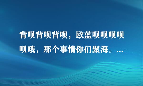 背呗背呗背呗，欧蓝呗呗呗呗呗哦，那个事情你们聚海。这是什么歌？？