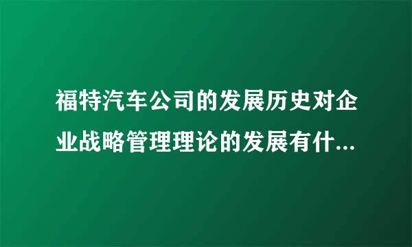 福特汽车公司的发展历史对企业战略管理理论的发展有什么意义？