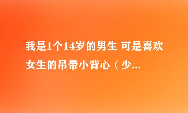 我是1个14岁的男生 可是喜欢女生的吊带小背心（少女内衣） 怎么办？ 帮帮我