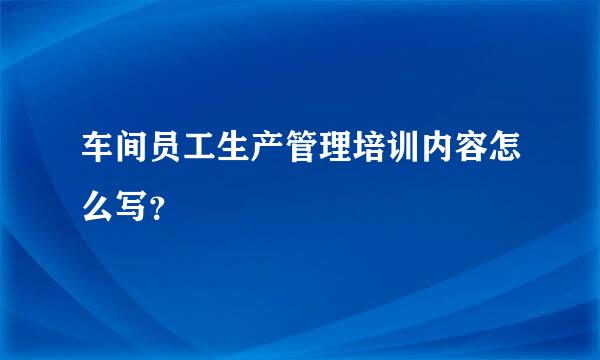 车间员工生产管理培训内容怎么写？