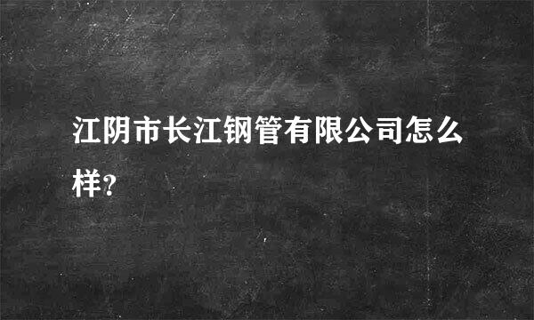 江阴市长江钢管有限公司怎么样？