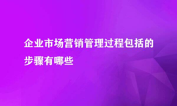 企业市场营销管理过程包括的步骤有哪些