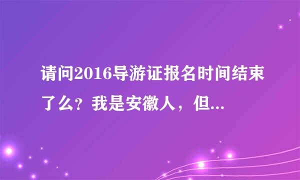 请问2016导游证报名时间结束了么？我是安徽人，但是在江苏上学。请问