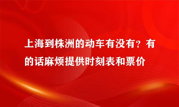 上海到株洲的动车有没有？有的话麻烦提供时刻表和票价