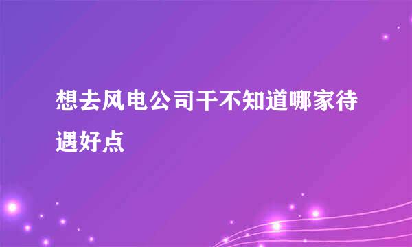 想去风电公司干不知道哪家待遇好点