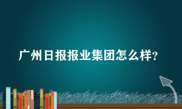 广州日报报业集团怎么样？