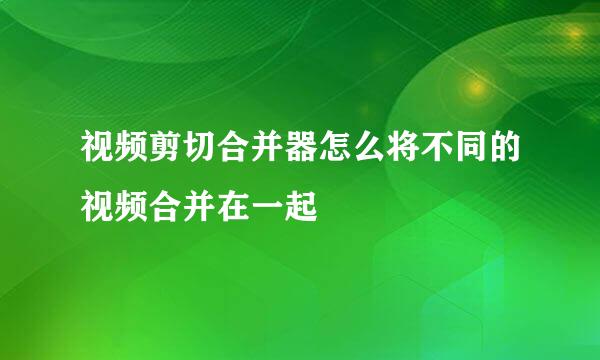 视频剪切合并器怎么将不同的视频合并在一起