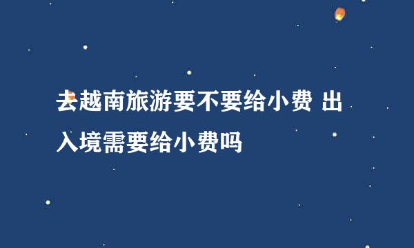 去越南旅游要不要给小费 出入境需要给小费吗