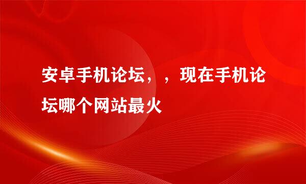 安卓手机论坛，，现在手机论坛哪个网站最火