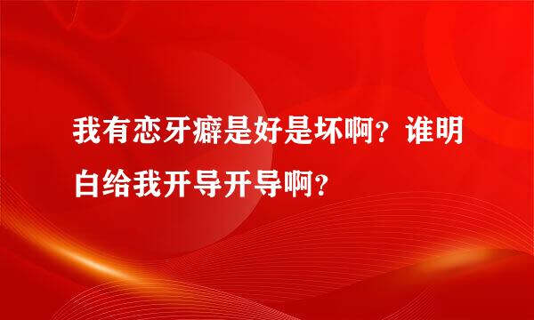 我有恋牙癖是好是坏啊？谁明白给我开导开导啊？