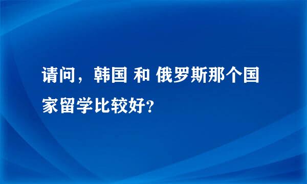 请问，韩国 和 俄罗斯那个国家留学比较好？