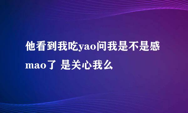 他看到我吃yao问我是不是感mao了 是关心我么