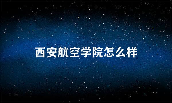 西安航空学院怎么样